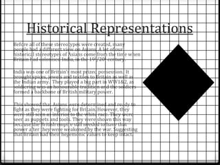 Historical Representations 
Before all of these stereotypes were created, many 
people had a different view on Asians. A lot of our 
historical stereotypes of Asians come from the time when 
Britain had colonised India, in the 19th/20th century. 
India was one of Britain’s most prized possession. It 
brought spices, jewels and textiles to Britain as well as 
the Indian army. They played a big part in WW1&2, as 
soldiering was an honourable tradition and the soldiers 
formed a backbone of British military power. 
This showed that Asians were determined and ready to 
fight as they were fighting for Britain. However, they 
were still seen as inferior to the white race. They were 
seen as puppets and tools. They were shown this way 
because the British empire still needed to have that 
power after they were weakened by the war. Suggesting 
that Britain had their hegemonic values to keep intact. 
 