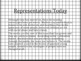 Representations Today 
Although time has moved on, these demeaning 
stereotypes have got worse. Modern day media depicts 
Asians to be evil, terrorists and heartless. Due to the 
ignorance of some people, innocent civilians are hit 
with racial abuse and hate crimes. 
The media are the root of this issue that has grown and 
they are solely to blame. According to the ‘cultivation 
theory’, the more that you are shown something 
through the media, the more you believe it. The media 
have planted a seed in the brains of ignorant young 
people, therefore the ideologies of people have not 
changed at all. 
 