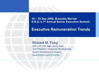 16 – 18 Sep 2008, Brussels Marriot E.N.G.’s 7 th  Annual Senior Executive Summit Executive Remuneration Trends Brussels Marriot Richard M. Fong GRP, CCP, CBP, MBA, Notary Public Vice President, Corporate Development Queen Entertainment Groups www.linkedin.com/in/livin3ly 