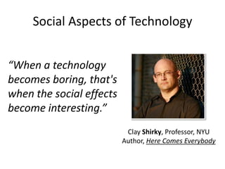 Social Aspects of Technology


“When a technology
becomes boring, that's
when the social effects
become interesting.”
                           Clay Shirky, Professor, NYU
                          Author, Here Comes Everybody
 