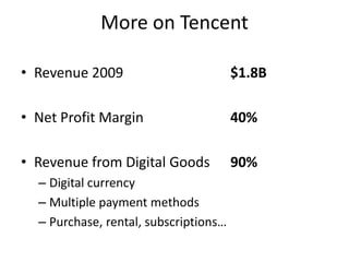 More on Tencent

• Revenue 2009                         $1.8B

• Net Profit Margin                    40%

• Revenue from Digital Goods           90%
  – Digital currency
  – Multiple payment methods
  – Purchase, rental, subscriptions…
 
