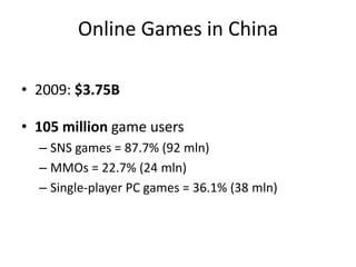 Online Games in China

• 2009: $3.75B

• 105 million game users
  – SNS games = 87.7% (92 mln)
  – MMOs = 22.7% (24 mln)
  – Single-player PC games = 36.1% (38 mln)
 