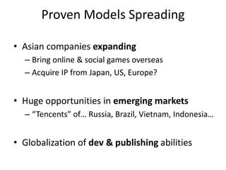 Proven Models Spreading

• Asian companies expanding
  – Bring online & social games overseas
  – Acquire IP from Japan, US, Europe?


• Huge opportunities in emerging markets
  – “Tencents” of… Russia, Brazil, Vietnam, Indonesia…


• Globalization of dev & publishing abilities
 