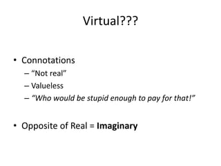 Virtual???

• Connotations
  – “Not real”
  – Valueless
  – “Who would be stupid enough to pay for that!”


• Opposite of Real = Imaginary
 