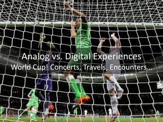 Analog vs. Digital Experiences
World Cup! Concerts, Travels, Encounters…
 