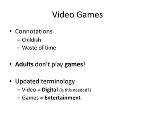 Video Games
• Connotations
  – Childish
  – Waste of time

• Adults don’t play games!

• Updated terminology
  – Video = Digital (is this needed?)
  – Games = Entertainment
 