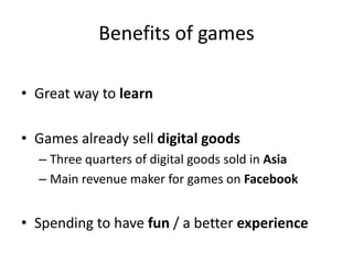 Benefits of games

• Great way to learn

• Games already sell digital goods
  – Three quarters of digital goods sold in Asia
  – Main revenue maker for games on Facebook


• Spending to have fun / a better experience
 