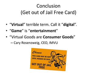 Conclusion
         (Get out of Jail Free Card)

• “Virtual” terrible term. Call it “digital”.
• “Game” is “entertainment”
• “Virtual Goods are Consumer Goods”
   – Cary Rosenzweig, CEO, IMVU
 