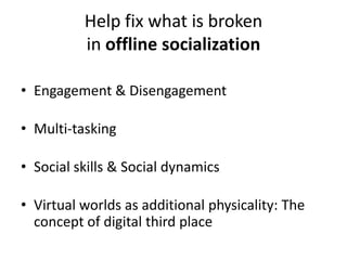 Help fix what is broken
          in offline socialization

• Engagement & Disengagement

• Multi-tasking

• Social skills & Social dynamics

• Virtual worlds as additional physicality: The
  concept of digital third place
 
