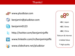 Thanks!


www.plus8star.com

benjamin@plus8star.com
                                       +81 | Japan

benjamin0123                           +82 | Korea

                                       +86 | China
http://twitter.com/benjaminjoffe
                                    Telecom & Internet

www.linkedin.com/in/benjaminjoffe     + Added Value

                                      * High quality
www.slideshare.net/plus8star
 