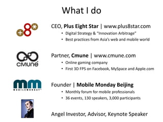What I do
• CEO, Plus Eight Star | www.plus8star.com
      • Digital Strategy & “Innovation Arbitrage”
      • Best practices from Asia’s web and mobile world


• Partner, Cmune | www.cmune.com
      • Online gaming company
      • First 3D FPS on Facebook, MySpace and Apple.com


• Founder | Mobile Monday Beijing
      • Monthly forum for mobile professionals
      • 36 events, 130 speakers, 3,000 participants


• Angel Investor, Advisor, Keynote Speaker
 
