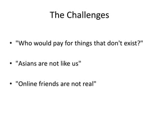 The Challenges

• "Who would pay for things that don't exist?"

• "Asians are not like us"

• "Online friends are not real"
 