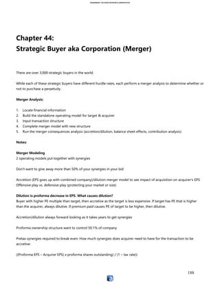 ASIANSBOOK: THE ASIAN NETWORK & MARKETPLACE
188
Financial books and records
Incorporation documents
Employee benefits, policies and compliance issues
Internal systems and procedures
Customer contracts
Intellectual property
Condition of assets
Any key area of concern identified while negotiating the letter of intent
Digital deal rooms are now used (ex. Firmex and V-rooms). Due Diligence is usually 60 to
90 days
The Purchase Agreement
Incorporates all terms of the LOI and is written to address issues discovered in due
diligence. The agreement will lay out a structure to handle this (a hold back account,
deductions from future payments, price adjustment, etc.)
Pitchbook Table of Contents (exploring strategic alternatives to win a mandate):
I. Executive summary
II. Industry specific market update (discuss control premiums and multiples)
III. Review of company’s strategic priorities
IV. Potential strategic targets
a. Vertical I
b. Vertical II
c. Vertical III
Sell side after winning the mandate:
I. Discuss and demonstrate knowledge of buyer universe (strategic vs. financial)
II. Discuss valuation range (“I believe that you can get $_____, providing that these things
hold true”)
III. Process and timing
IV. Tax consequences
V. What is going to happen to key management and employees
Confidential Information Memorandum (CIM) Table of Contents:
I. Executive summary
II. Key investment considerations
 