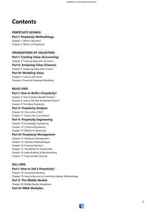 ASIANSBOOK: THE ASIAN NETWORK & MARKETPLACE
5
Contents
PERPETUITY:
Chapter 1: How to Build a Perpetuity Methodology
Chapter 2: Asiansbook
Chapter 3: Traction Methodology
PERPETUITY SCIENCE:
Part I: Perpetuity Methodology
Chapter 1: What is Business?
Chapter 2: What is a Perpetuity?
Chapter 3: What Education Teaches vs. What Education Should Teach
FOUNDATIONS OF VALUATION:
Part I: Tracking Value (Accounting)
Chapter 3: Tracking Value with Accounts
Part II: Analyzing Value (Finance)
Chapter 4: Analyzing Value with Finance
Part III: Modeling Value
Chapter 5: Finance with Excel
Chapter 6: Financial Statement Modeling
BUILD-SIDE:
Part I: How to Build a Perpetuity?
Chapter 49: How to Build a Benefit Stream?
Chapter 50: How to De-Risk the Benefit Stream?
Chapter 51: The Value Perpetuity
Part II: Perpetuity Analysis
Chapter 52: How to Be a CEO?
Chapter 53: How to Be a Consultant?
Part III: Perpetuity Modeling & Valuation
Chapter 58: Valuation Methodologies
Chapter 59: Framing Valuation
Part IV: Perpetuity Engineering
Chapter 54: How to Be an Engineer?
 