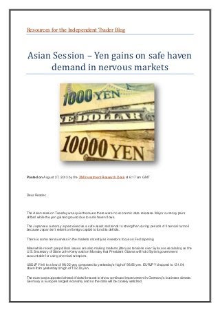 Resources for the Independent Trader Blog
Asian Session – Yen gains on safe haven
demand in nervous markets
Posted on August 27, 2013 by the XM Investment Research Desk at 6:17 am GMT
Dear Reader,
The Asian session Tuesday was quiet because there were no economic data releases. Major currency pairs
drifted while the yen gained ground due to safe haven flows.
The Japanese currency is perceived as a safe asset and tends to strengthen during periods of financial turmoil
because Japan isn’t reliant on foreign capital to fund its deficits.
There is some nervousness in the markets recently as investors focus on Fed tapering.
Meanwhile recent geopolitical issues are also making markets jittery as tensions over Syria are escalating as the
U.S. Secretary of State John Kerry said on Monday that President Obama will hold Syria’s government
accountable for using chemical weapons.
USDJPY fell to a low of 98.02 yen, compared to yesterday’s high of 98.83 yen. EURJPY dropped to 131.04,
down from yesterday’s high of 132.30 yen.
The euro was supported ahead of data forecast to show continued improvement in Germany’s business climate.
Germany is Europe’s largest economy and so the data will be closely watched.
 