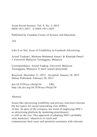 Asian Social Science; Vol. 9, No. 3; 2013
ISSN 1911-2017 E-ISSN 1911-2025
Published by Canadian Center of Science and Education
154
Like It or Not: Issue of Credibility in Facebook Advertising
Azizul Yaakop1, Marhana Mohamed Anuar1 & Khatijah Omar1
1 Universiti Malaysia Terengganu, Malaysia
Correspondence: Azizul Yaakop, Universiti Malaysia
Terengganu, Malaysia. E-mail: [email protected]
Received: December 31, 2012 Accepted: January 28, 2013
Online Published: February 28, 2013
doi:10.5539/ass.v9n3p154 URL:
http://dx.doi.org/10.5539/ass.v9n3p154
Abstract
Issues like advertising credibility and privacy trust have become
the hot topics for social networking sites (SNSs)
of late. In spite of the critiques, the trend of employing SNS’s
as advertising platform by marketing practitioners
is still on the rise. This approach of adopting SNS’s probably
suits marketers’ objectives to reach and
communicate their users and potential customers with relevant
 