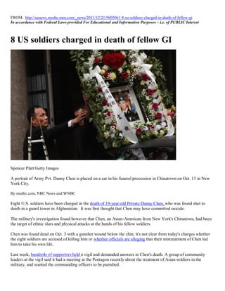 FROM: http://usnews.msnbc.msn.com/_news/2011/12/21/9605061-8-us-soldiers-charged-in-death-of-fellow-gi
In accordance with Federal Laws provided For Educational and Information Purposes – i.e. of PUBLIC Interest



8 US soldiers charged in death of fellow GI




Spencer Platt/Getty Images

A portrait of Army Pvt. Danny Chen is placed on a car in his funeral procession in Chinatown on Oct. 13 in New
York City.

By msnbc.com, NBC News and WNBC

Eight U.S. soldiers have been charged in the death of 19-year-old Private Danny Chen, who was found shot to
death in a guard tower in Afghanistan. It was first thought that Chen may have committed suicide.

The military's investigation found however that Chen, an Asian-American from New York's Chinatown, had been
the target of ethnic slurs and physical attacks at the hands of his fellow soldiers.

Chen was found dead on Oct. 3 with a gunshot wound below the chin; it's not clear from today's charges whether
the eight soldiers are accused of killing him or whether officials are alleging that their mistreatment of Chen led
him to take his own life.

Last week, hundreds of supporters held a vigil and demanded answers in Chen's death. A group of community
leaders at the vigil said it had a meeting at the Pentagon recently about the treatment of Asian soldiers in the
military, and wanted the commanding officers to be punished.
 