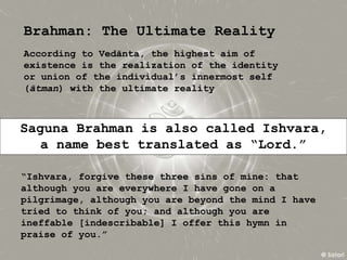 Brahman: The Ultimate Reality
According to Vedānta, the highest aim of
existence is the realization of the identity
or union of the individual’s innermost self
(ātman) with the ultimate reality
Saguna Brahman is also called Ishvara,
a name best translated as “Lord.”
“Ishvara, forgive these three sins of mine: that
although you are everywhere I have gone on a
pilgrimage, although you are beyond the mind I have
tried to think of you; and although you are
ineffable [indescribable] I offer this hymn in
praise of you.”
 