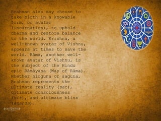 Brahman also may choose to
take birth in a knowable
form, or avatar
(incarnation), to uphold
dharma and restore balance
to the world. Krishna, a
well-known avatar of Vishnu,
appears at times to save the
world. Rāma, another well-
known avatar of Vishnu, is
the subject of the Hindu
epic Rāmāyana (Way of Rāma).
Whether nirguna or saguna,
Brahman represents the
ultimate reality (sat),
ultimate consciousness
(sit), and ultimate bliss
(ānanda).
 