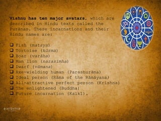 Vishnu has ten major avatars, which are
described in Hindu texts called the
Purānas. These incarnations and their
Hindu names are:
 Fish (matsya)
 Tortoise (kūrma)
 Boar (varāha)
 Man lion (narasimha)
 Dwarf (vāmana)
 Axe-wielding human (Parashurāma)
 Ideal person (Rāma of the Rāmāyana)
 All-attractive perfect person (Krishna)
 The enlightened (Buddha)
 Future incarnation (Kalkī).
 