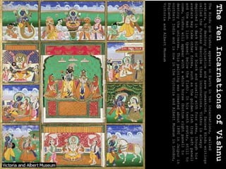 The
Ten
Incarnations
of
Vishnu
The
Hindu
god
Vishnu
appears
on
Earth
in
ten
incarnations,
called
avatars,
to
destroy
injustice
and
save
humankind.
Sacred
Hindu
writings
called
the
Puranas
describe
these
incarnations.
Vishnu
is
always
depicted
in
dark
blue
or
black
and
usually
with
four
arms,
though
his
avatars
may
take
other
forms,
such
as
the
golden
fish
(top
left
panel)
and
the
man
lion
(panel
below
the
fish).
In
his
tenth
avatar,
still
to
come,
Vishnu
will
appear
with
a
white
horse
(bottom
right
panel)
to
destroy
the
universe.
This
painting
was
created
about
1890
in
Jaipur
in
northern
India
and
is
now
in
the
Victoria
and
Albert
Museum
in
London,
England.
Victoria
and
Albert
Museum
 