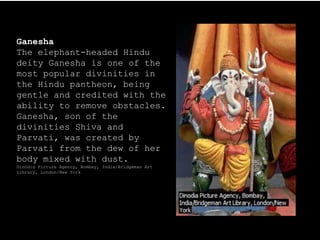 Ganesha
The elephant-headed Hindu
deity Ganesha is one of the
most popular divinities in
the Hindu pantheon, being
gentle and credited with the
ability to remove obstacles.
Ganesha, son of the
divinities Shiva and
Parvati, was created by
Parvati from the dew of her
body mixed with dust.
Dinodia Picture Agency, Bombay, India/Bridgeman Art
Library, London/New York
 