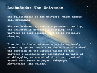 Brahmānda: The Universe
The relationship of the universe, which Hindus
call brahmānda
Whereas Brahman represents a permanent reality,
the universe is constantly changing. The
universe is also eternal, but it is eternally
changing
Time in the Hindu universe moves in endlessly
recurring cycles, much like the motion of a wheel.
The duration of the various phases of the
universe’s existence are calculated in units of
mind-boggling astronomical duration organized
around such terms as yugas, mahāyugas,
manvantaras, and kalpas.
 