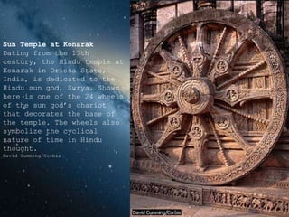 Sun Temple at Konarak
Dating from the 13th
century, the Hindu temple at
Konarak in Orissa State,
India, is dedicated to the
Hindu sun god, Surya. Shown
here is one of the 24 wheels
of the sun god’s chariot
that decorates the base of
the temple. The wheels also
symbolize the cyclical
nature of time in Hindu
thought.
David Cumming/Corbis
 