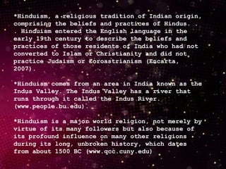 *Hinduism, a religious tradition of Indian origin,
comprising the beliefs and practices of Hindus. .
. Hinduism entered the English language in the
early 19th century to describe the beliefs and
practices of those residents of India who had not
converted to Islam or Christianity and did not
practice Judaism or Zoroastrianism (Encarta,
2007).
*Hinduism comes from an area in India known as the
Indus Valley. The Indus Valley has a river that
runs through it called the Indus River.
(www.people.bu.edu).
*Hinduism is a major world religion, not merely by
virtue of its many followers but also because of
its profound influence on many other religions
during its long, unbroken history, which dates
from about 1500 BC (www.qcc.cuny.edu)
 
