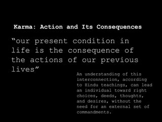 Karma: Action and Its Consequences
“our present condition in
life is the consequence of
the actions of our previous
lives” An understanding of this
interconnection, according
to Hindu teachings, can lead
an individual toward right
choices, deeds, thoughts,
and desires, without the
need for an external set of
commandments.
 