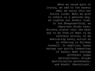 When we cause pain or
injury, we add to the karmic
debt we carry into our
future lives. When we give
to others in a genuine way,
we lighten our karmic load.
In the Bhagavad-Gītā, an
important Hindu text,
Krishna states that the best
way to be free of debt is by
selfless action, or by
dedicating every action as
an offering to Krishna
himself. In addition, human
beings can purify themselves
of karmic debt through
different yogas
(disciplines), kriyās
(purification processes),
and bhakti (devotions).
 