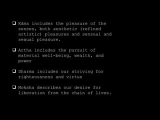  Kāma includes the pleasure of the
senses, both aesthetic (refined
artistic) pleasures and sensual and
sexual pleasure.
 Artha includes the pursuit of
material well-being, wealth, and
power
 Dharma includes our striving for
righteousness and virtue
 Moksha describes our desire for
liberation from the chain of lives.
 
