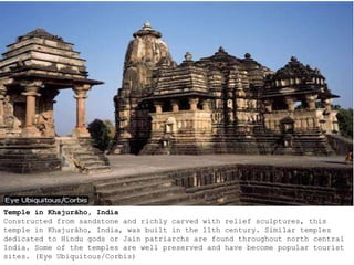 Temple in Khajurāho, India
Constructed from sandstone and richly carved with relief sculptures, this
temple in Khajurāho, India, was built in the 11th century. Similar temples
dedicated to Hindu gods or Jain patriarchs are found throughout north central
India. Some of the temples are well preserved and have become popular tourist
sites. (Eye Ubiquitous/Corbis)
 
