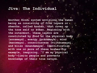 Jīva: The Individual
Another Hindu system envisions the human
being as consisting of five layers or
sheaths, called koshas, that cover up
the true self or ātman. Beginning with
the outermost, these layers are
constituted by food or the physical body
(annamaya), energy (prānamaya), mind
(manomaya), consciousness (vijñānamaya),
and bliss (ānandamaya). Identification
with one or more of these koshas—for
example, imagining, “I am my physical
body”—limits people and prevents
knowledge of their true nature.
 