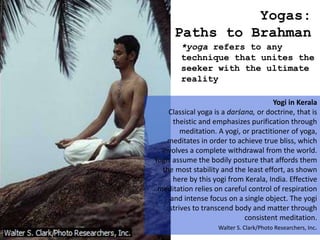 Yogas:
Paths to Brahman
*yoga refers to any
technique that unites the
seeker with the ultimate
reality
Yogi in Kerala
Classical yoga is a darśana, or doctrine, that is
theistic and emphasizes purification through
meditation. A yogi, or practitioner of yoga,
meditates in order to achieve true bliss, which
involves a complete withdrawal from the world.
Yogis assume the bodily posture that affords them
the most stability and the least effort, as shown
here by this yogi from Kerala, India. Effective
meditation relies on careful control of respiration
and intense focus on a single object. The yogi
strives to transcend body and matter through
consistent meditation.
Walter S. Clark/Photo Researchers, Inc.
 