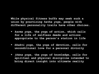 While physical fitness buffs may seek such a
union by practicing hatha yoga, people with
different personality traits have other choices.
 karma yoga, the yoga of action, which calls
for a life of selfless deeds and actions
appropriate to the person’s station in life
 bhakti yoga, the yoga of devotion, calls for
unconditional love for a personal divinity
 jñāna yoga, the yoga of knowledge, calls for
spiritual and physical discipline intended to
bring direct insight into ultimate reality
 