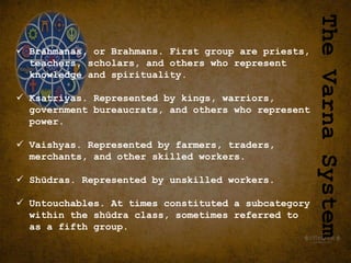  Brāhmanas, or Brahmans. First group are priests,
teachers, scholars, and others who represent
knowledge and spirituality.
 Ksatriyas. Represented by kings, warriors,
government bureaucrats, and others who represent
power.
 Vaishyas. Represented by farmers, traders,
merchants, and other skilled workers.
 Shūdras. Represented by unskilled workers.
 Untouchables. At times constituted a subcategory
within the shūdra class, sometimes referred to
as a fifth group.
The
Varna
System
 