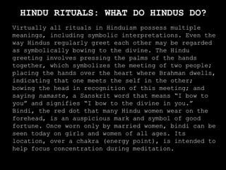 HINDU RITUALS: WHAT DO HINDUS DO?
Virtually all rituals in Hinduism possess multiple
meanings, including symbolic interpretations. Even the
way Hindus regularly greet each other may be regarded
as symbolically bowing to the divine. The Hindu
greeting involves pressing the palms of the hands
together, which symbolizes the meeting of two people;
placing the hands over the heart where Brahman dwells,
indicating that one meets the self in the other;
bowing the head in recognition of this meeting; and
saying namaste, a Sanskrit word that means “I bow to
you” and signifies “I bow to the divine in you.”
Bindi, the red dot that many Hindu women wear on the
forehead, is an auspicious mark and symbol of good
fortune. Once worn only by married women, bindi can be
seen today on girls and women of all ages. Its
location, over a chakra (energy point), is intended to
help focus concentration during meditation.
 