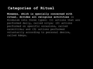 Categories of Ritual
Mimamsa, which is specially concerned with
ritual, divides all religious activities in
Hinduism into three types: (1) actions that are
performed daily, called nitya; (2) actions
performed on specific occasions, called
naimittika; and (3) actions performed
voluntarily according to personal desire,
called kāmya.
 