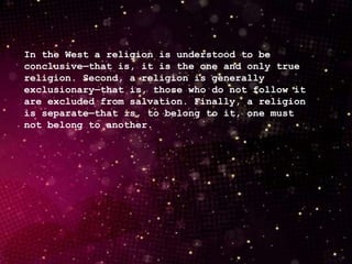 In the West a religion is understood to be
conclusive—that is, it is the one and only true
religion. Second, a religion is generally
exclusionary—that is, those who do not follow it
are excluded from salvation. Finally, a religion
is separate—that is, to belong to it, one must
not belong to another.
 