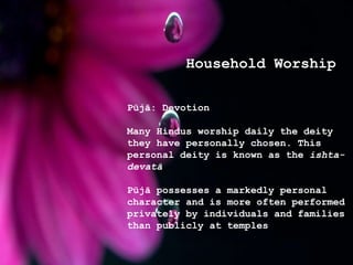 Household Worship
Pūjā: Devotion
Many Hindus worship daily the deity
they have personally chosen. This
personal deity is known as the ishta-
devatā
Pūjā possesses a markedly personal
character and is more often performed
privately by individuals and families
than publicly at temples
 