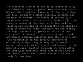 The samskāras cluster in the early phases of life,
including the prenatal phase. Four samskāras occur
between birth and the beginning of studies at about
age five. At birth a simple ceremony welcomes and
blesses the newborn. The naming of the child, a
significant event, occurs shortly after birth. Then
come the taking of the first solid food and the
first ritual shaving of the head. When the child is
ready to study the Vedas (sacred Hindu scriptures),
the major samskāra of upanayana occurs. In the
course of it, the child receives a sacred thread
and chants a mantra whispered into the child’s ear:
“Let us meditate on the glorious splendor of
enlivening Sun-god. May he inspire our minds.” In
early times, a Hindu boy traditionally moved to the
home of a guru (teacher) to study the Vedas after
the upanayana samskāra. After completing study of
the Vedas, the student shaved the hair and was
ready for marriage.
 