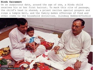 Hindu Sacrament
On an auspicious date, around the age of one, a Hindu child
receives his or her first haircut. To mark this rite of passage,
the child’s head is shaved, a priest recites special prayers and
rings a temple bell, and the family makes offerings of food and
other items to the household divinities. (Lindsay Hebberd/Corbis)
 