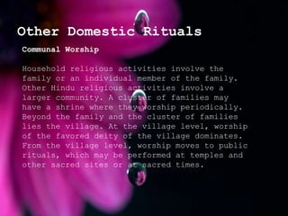 Other Domestic Rituals
Communal Worship
Household religious activities involve the
family or an individual member of the family.
Other Hindu religious activities involve a
larger community. A cluster of families may
have a shrine where they worship periodically.
Beyond the family and the cluster of families
lies the village. At the village level, worship
of the favored deity of the village dominates.
From the village level, worship moves to public
rituals, which may be performed at temples and
other sacred sites or at sacred times.
 