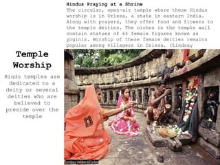 Temple
Worship
Hindu temples are
dedicated to a
deity or several
deities who are
believed to
preside over the
temple
Hindus Praying at a Shrine
The circular, open-air temple where these Hindus
worship is in Orissa, a state in eastern India.
Along with prayers, they offer food and flowers to
the temple deities. The niches in the temple wall
contain statues of 64 female figures known as
yoginis. Worship of these female deities remains
popular among villagers in Orissa. (Lindsay
Hebberd/Corbis)
 