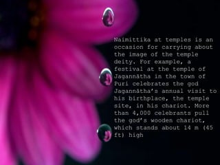 Naimittika at temples is an
occasion for carrying about
the image of the temple
deity. For example, a
festival at the temple of
Jagannātha in the town of
Puri celebrates the god
Jagannātha’s annual visit to
his birthplace, the temple
site, in his chariot. More
than 4,000 celebrants pull
the god’s wooden chariot,
which stands about 14 m (45
ft) high
 
