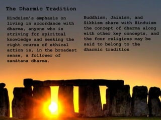 The Dharmic Tradition
Hinduism’s emphasis on
living in accordance with
dharma, anyone who is
striving for spiritual
knowledge and seeking the
right course of ethical
action is, in the broadest
sense, a follower of
sanātana dharma.
Buddhism, Jainism, and
Sikhism share with Hinduism
the concept of dharma along
with other key concepts, and
the four religions may be
said to belong to the
dharmic tradition
 