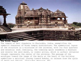 The Hindu Temple
The temple of Devi Jogadanta in Khajurāho, India, exemplifies the
symbolic character of Hindu temple architecture. The symmetrical layout
of the structure is a microcosm of the universe, with its four quarters
and celestial roof. Similarly, the towering spire resembles a mountain
and recalls the axis mundi, or cosmic pillar, which in archaic religious
thought represents the center of the universe. The passage of the
worshiper toward the image of the deity at the heart of the building
symbolizes a spiritual journey toward moksha, or release from the cycle
 