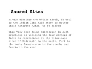 Sacred Sites
Hindus consider the entire Earth, as well
as the Indian land mass known as mother
India (Bhārata Mātā), to be sacred
This view once found expression in such
practices as visiting the four corners of
India as represented by the pilgrimage
sites of Badrinath to the north, Puri to
the east, Rameshvaram to the south, and
Dwarka to the west
 