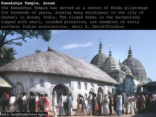 Kamakshya Temple, Assam
The Kamakshya Temple has served as a center of Hindu pilgrimage
for hundreds of years, drawing many worshipers to the city of
Gauhati in Assam, India. The ringed domes in the background,
topped with small, rounded pinnacles, are examples of early
northern Indian architecture. (Anil A. David/Dinodia)
 